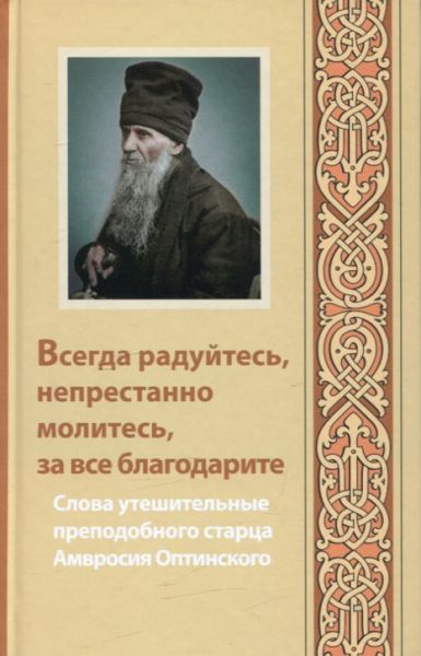 Всегда радуйтесь, непрестанно молитесь и за все благодарите. Слова утешительные преподобного старца Амвросия Оптинского