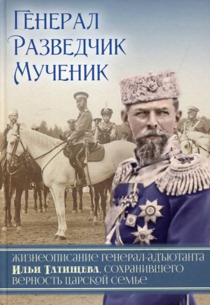 Генерал. Разведчик. Мученик. Жизнеописание генерал-адьютанта Ильи Татищева, сохранившего верность Царской семье